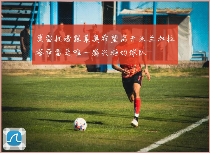 莫雷托透露莱奥希望离开米兰加拉塔萨雷是唯一感兴趣的球队