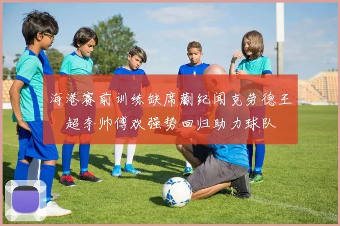 海港赛前训练缺席蒯纪闻克劳德王燊超李帅傅欢强势回归助力球队