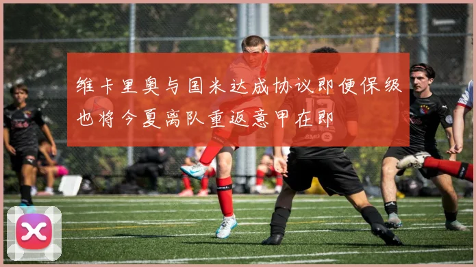 维卡里奥与国米达成协议即便保级也将今夏离队重返意甲在即