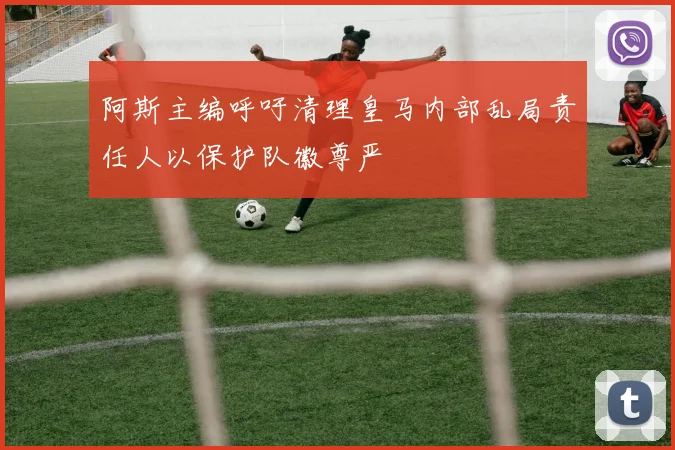 阿斯主编呼吁清理皇马内部乱局责任人以保护队徽尊严