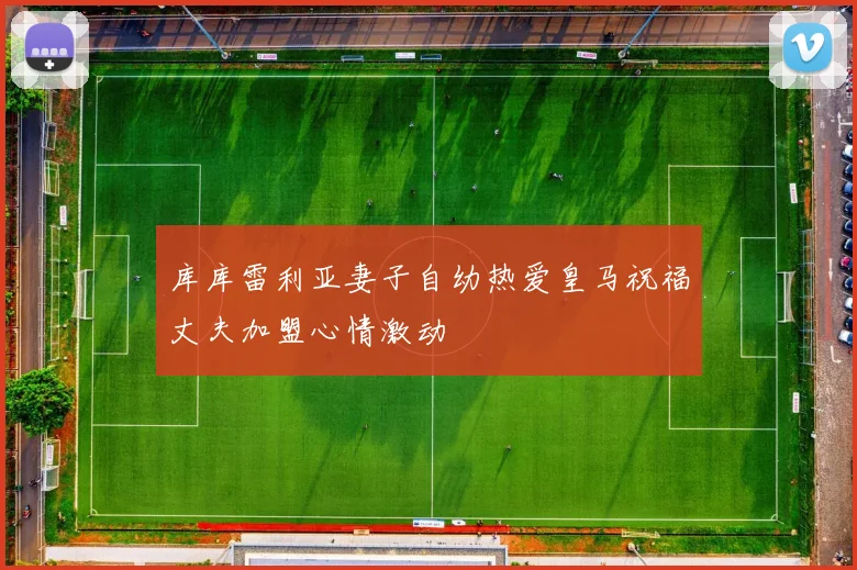 库库雷利亚妻子自幼热爱皇马祝福丈夫加盟心情激动