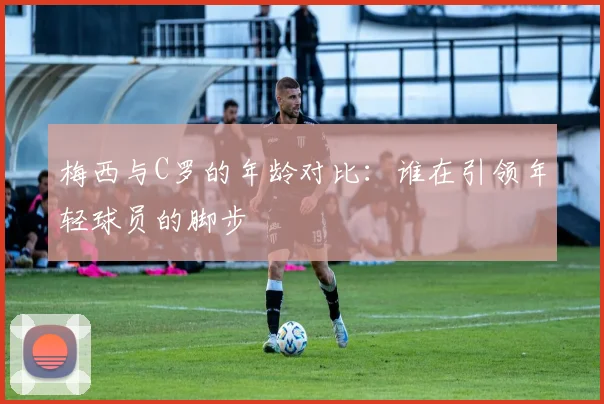 梅西与C罗的年龄对比：谁在引领年轻球员的脚步