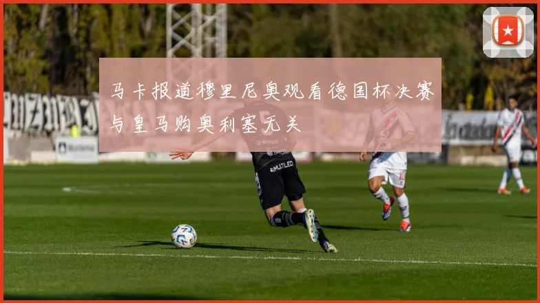 马卡报道穆里尼奥观看德国杯决赛与皇马购奥利塞无关