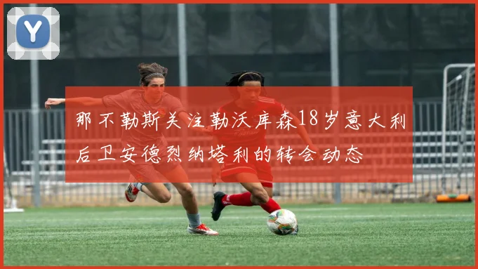那不勒斯关注勒沃库森18岁意大利后卫安德烈纳塔利的转会动态