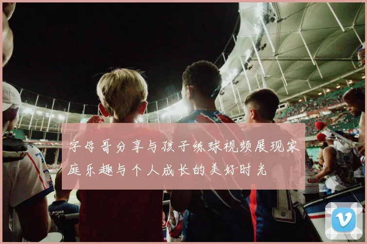 字母哥分享与孩子练球视频展现家庭乐趣与个人成长的美好时光
