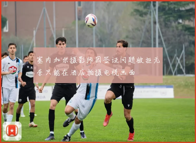 塞内加尔摄影师因签证问题被拒无奈只能在酒店拍摄电视画面