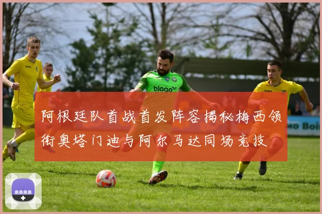 阿根廷队首战首发阵容揭秘梅西领衔奥塔门迪与阿尔马达同场竞技