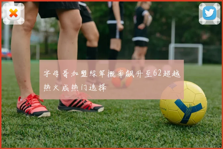 字母哥加盟绿军概率飙升至62超越热火成热门选择