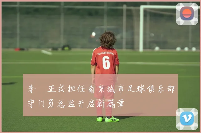 李勣正式担任南京城市足球俱乐部守门员总监开启新篇章