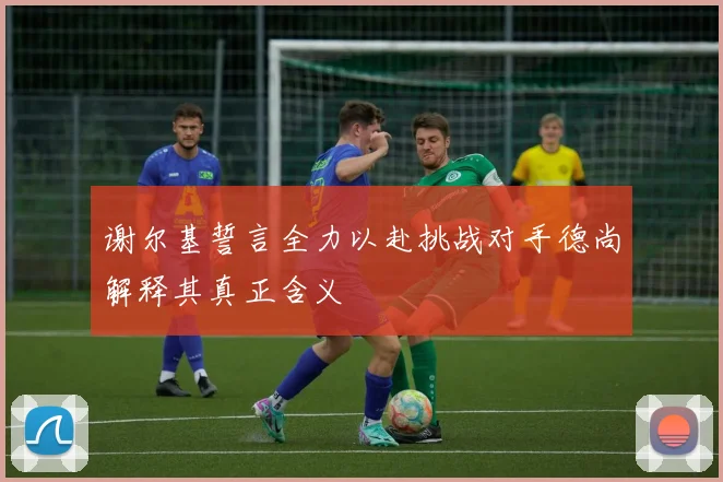 谢尔基誓言全力以赴挑战对手德尚解释其真正含义